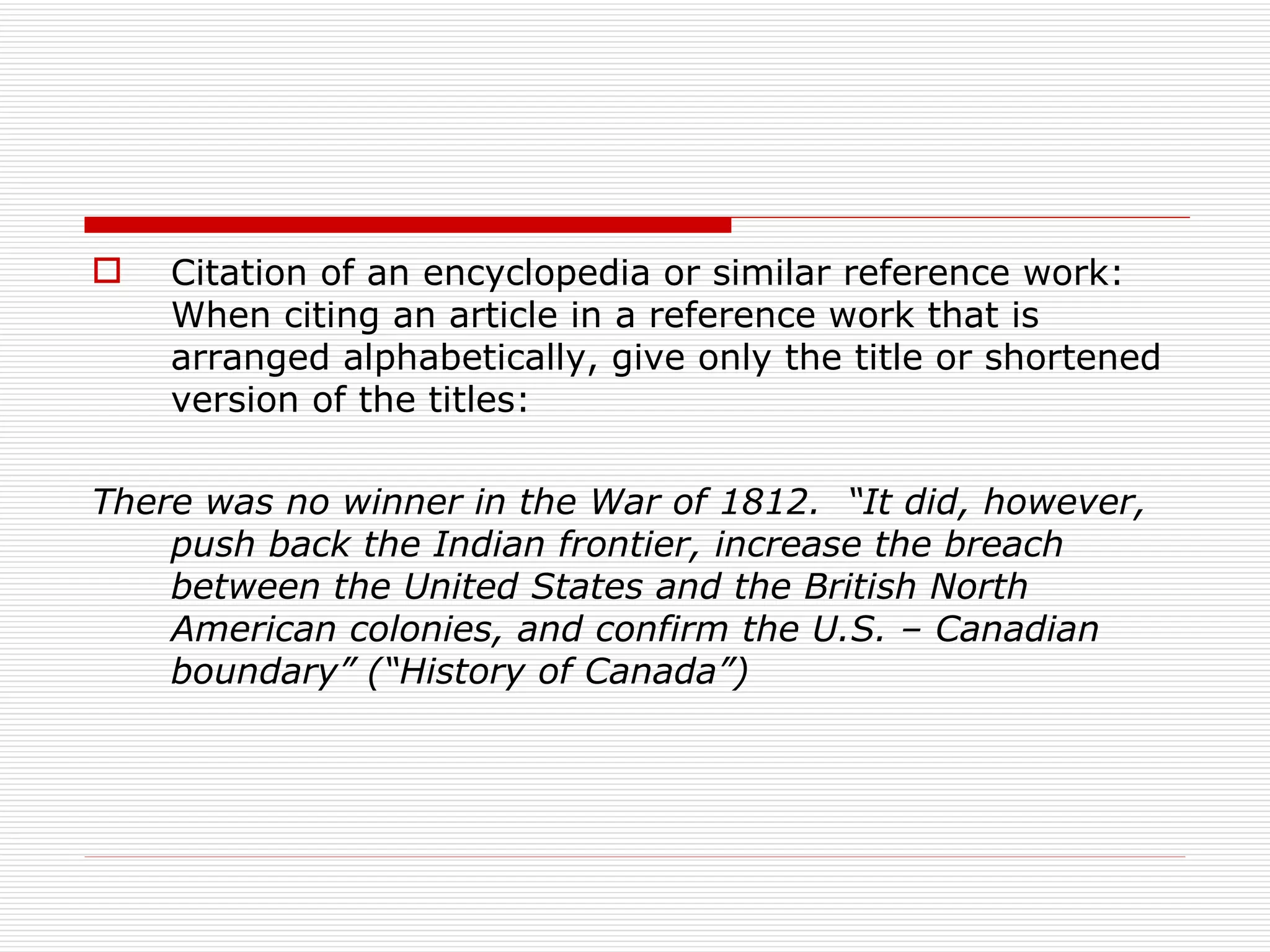    Citation of an encyclopedia or similar reference work:
    When citing an article in a reference work that is
    arranged alphabetically, give only the title or shortened
    version of the titles:

There was no winner in the War of 1812. “It did, however,
    push back the Indian frontier, increase the breach
    between the United States and the British North
    American colonies, and confirm the U.S. – Canadian
    boundary” (“History of Canada”)
 