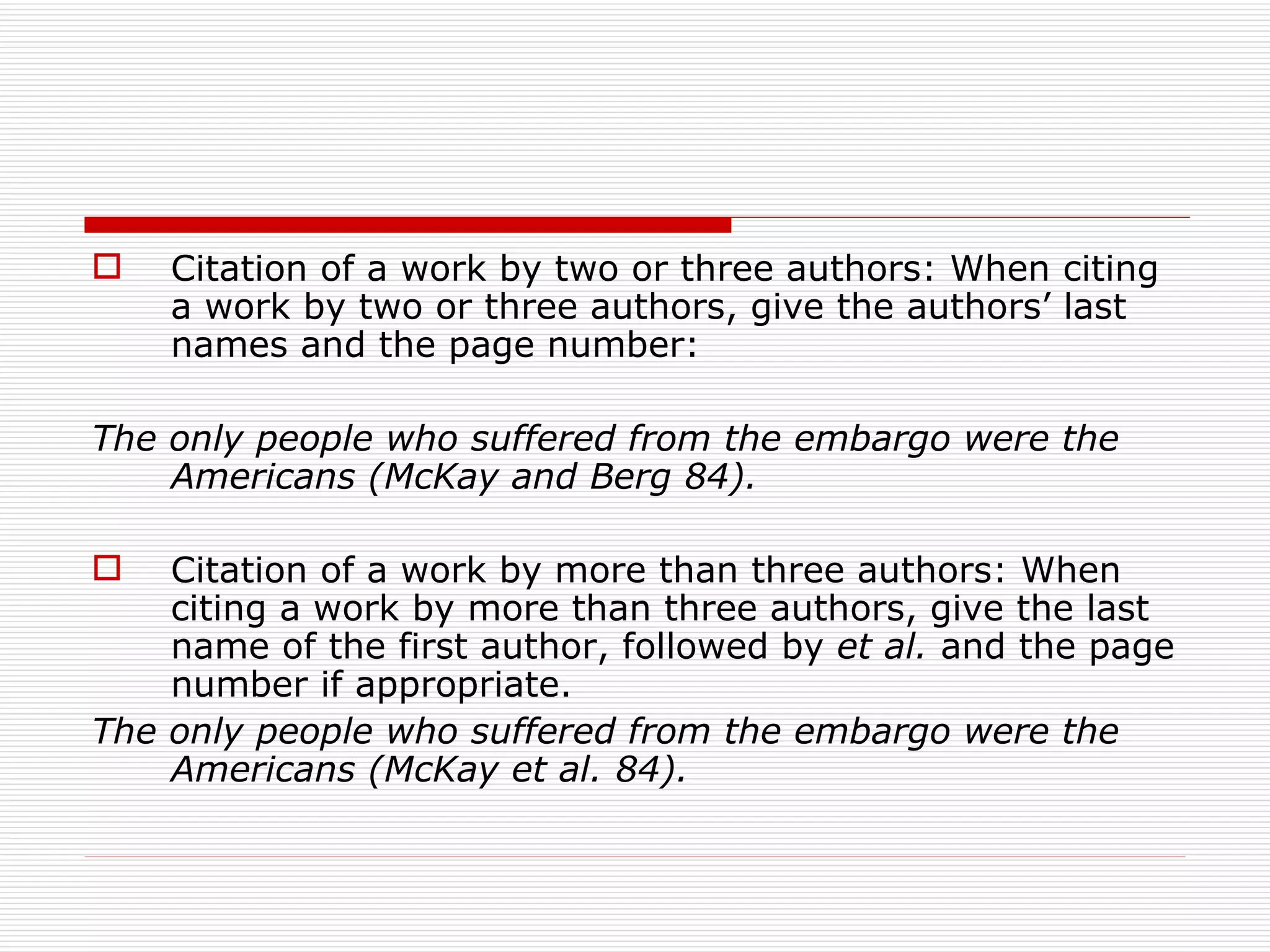    Citation of a work by two or three authors: When citing
    a work by two or three authors, give the authors’ last
    names and the page number:

The only people who suffered from the embargo were the
    Americans (McKay and Berg 84).

   Citation of a work by more than three authors: When
    citing a work by more than three authors, give the last
    name of the first author, followed by et al. and the page
    number if appropriate.
The only people who suffered from the embargo were the
    Americans (McKay et al. 84).
 