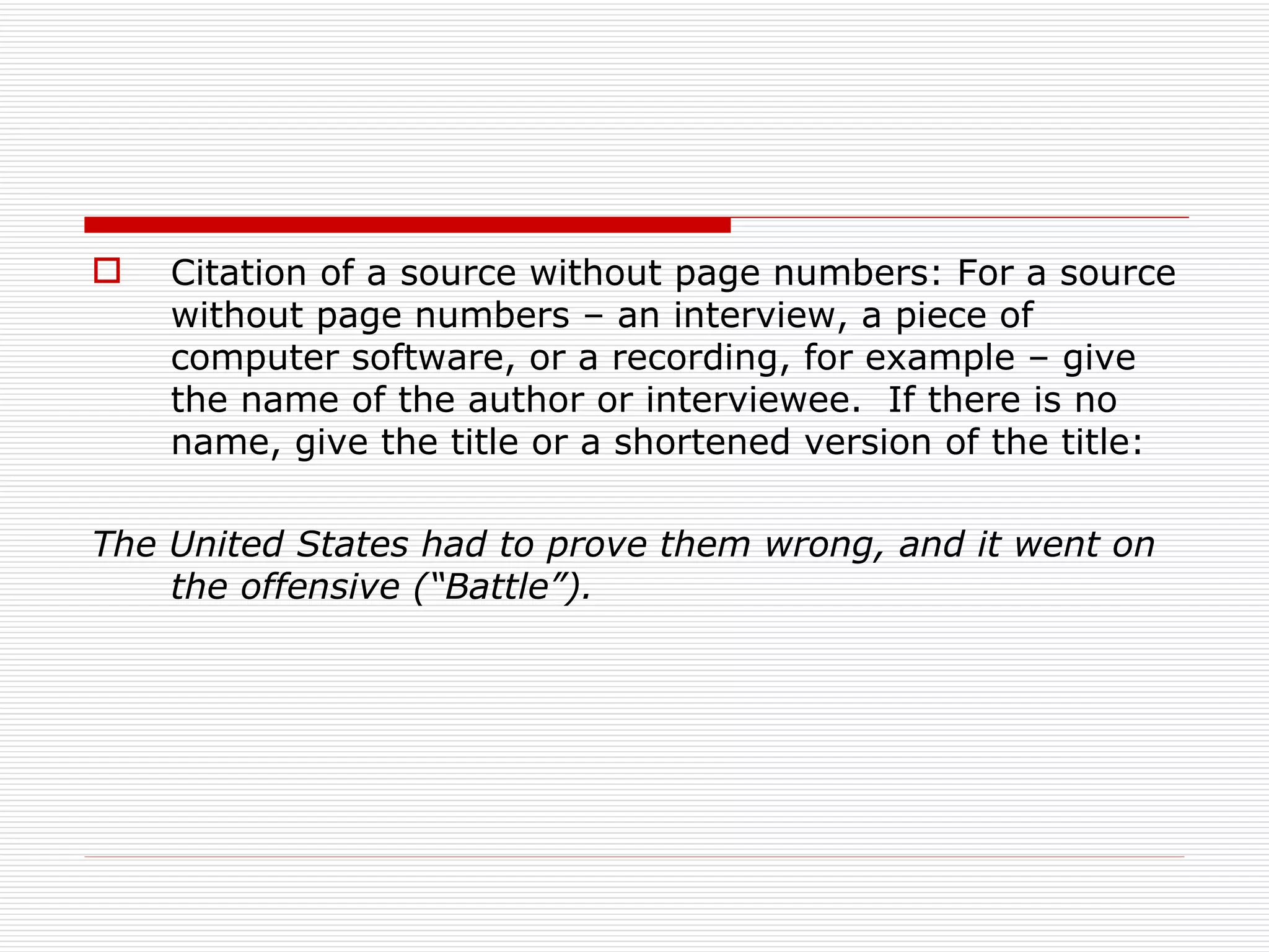    Citation of a source without page numbers: For a source
    without page numbers – an interview, a piece of
    computer software, or a recording, for example – give
    the name of the author or interviewee. If there is no
    name, give the title or a shortened version of the title:

The United States had to prove them wrong, and it went on
    the offensive (“Battle”).
 