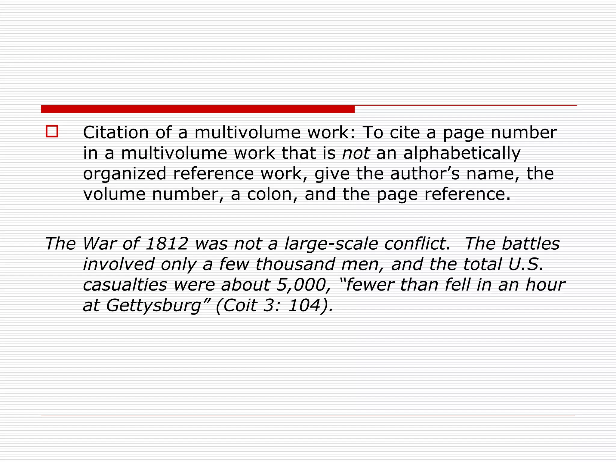    Citation of a multivolume work: To cite a page number
    in a multivolume work that is not an alphabetically
    organized reference work, give the author’s name, the
    volume number, a colon, and the page reference.

The War of 1812 was not a large-scale conflict. The battles
    involved only a few thousand men, and the total U.S.
    casualties were about 5,000, “fewer than fell in an hour
    at Gettysburg” (Coit 3: 104).
 