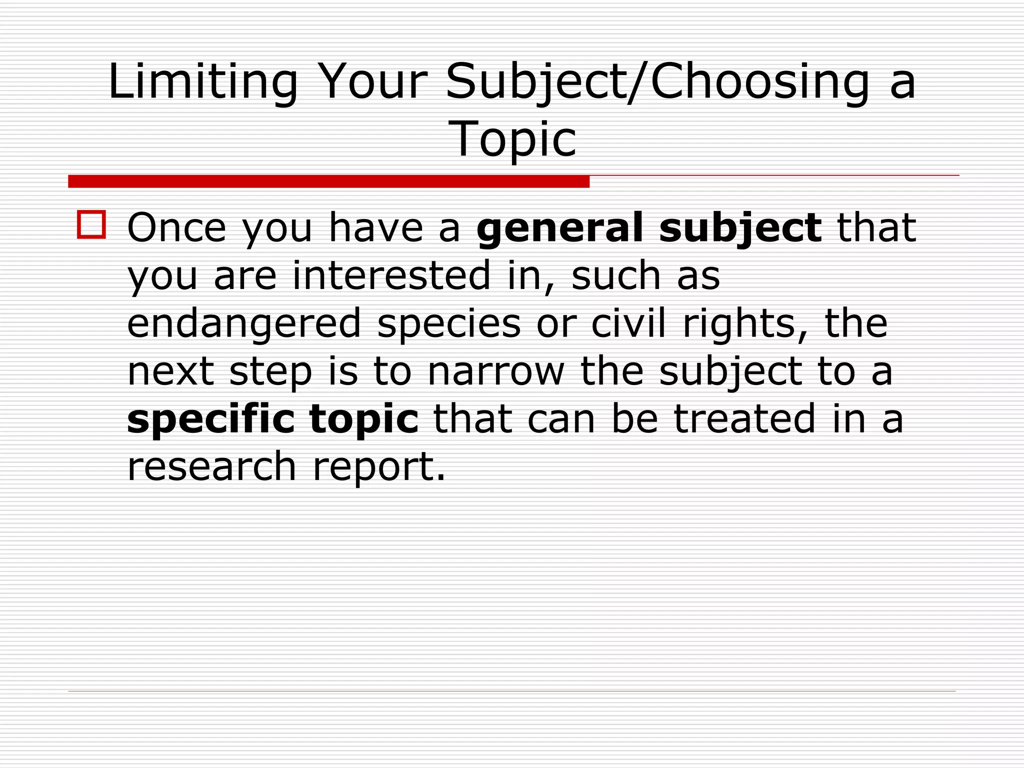 Limiting Your Subject/Choosing a
               Topic
 Once you have a general subject that
  you are interested in, such as
  endangered species or civil rights, the
  next step is to narrow the subject to a
  specific topic that can be treated in a
  research report.
 