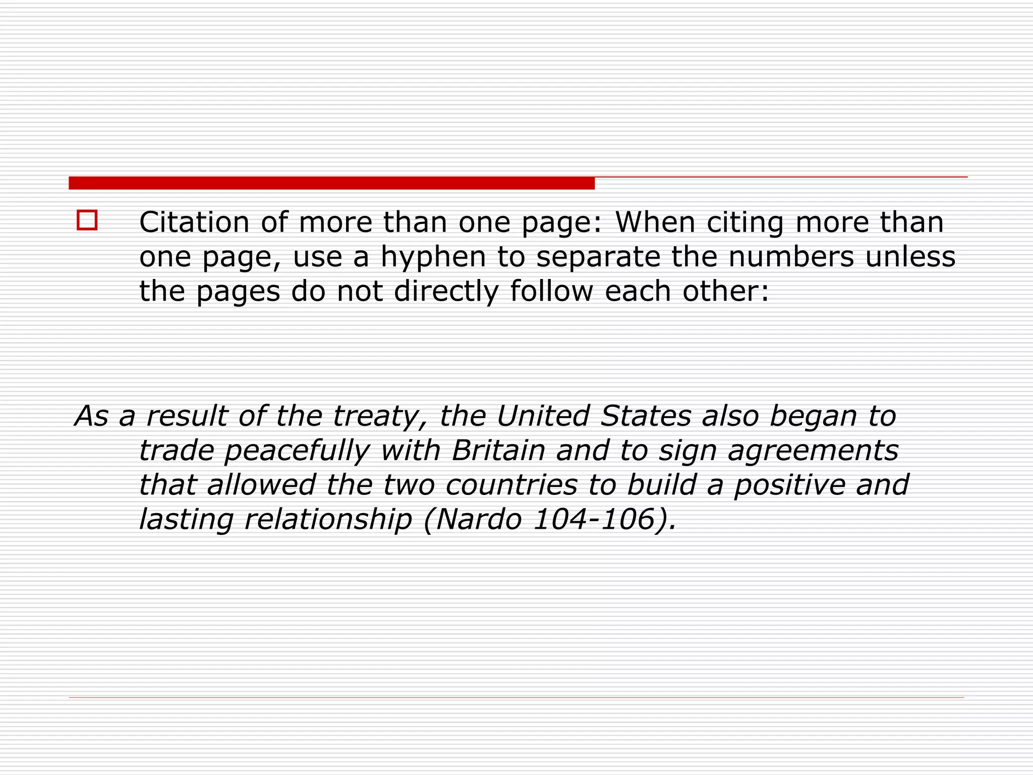    Citation of more than one page: When citing more than
    one page, use a hyphen to separate the numbers unless
    the pages do not directly follow each other:



As a result of the treaty, the United States also began to
    trade peacefully with Britain and to sign agreements
    that allowed the two countries to build a positive and
    lasting relationship (Nardo 104-106).
 