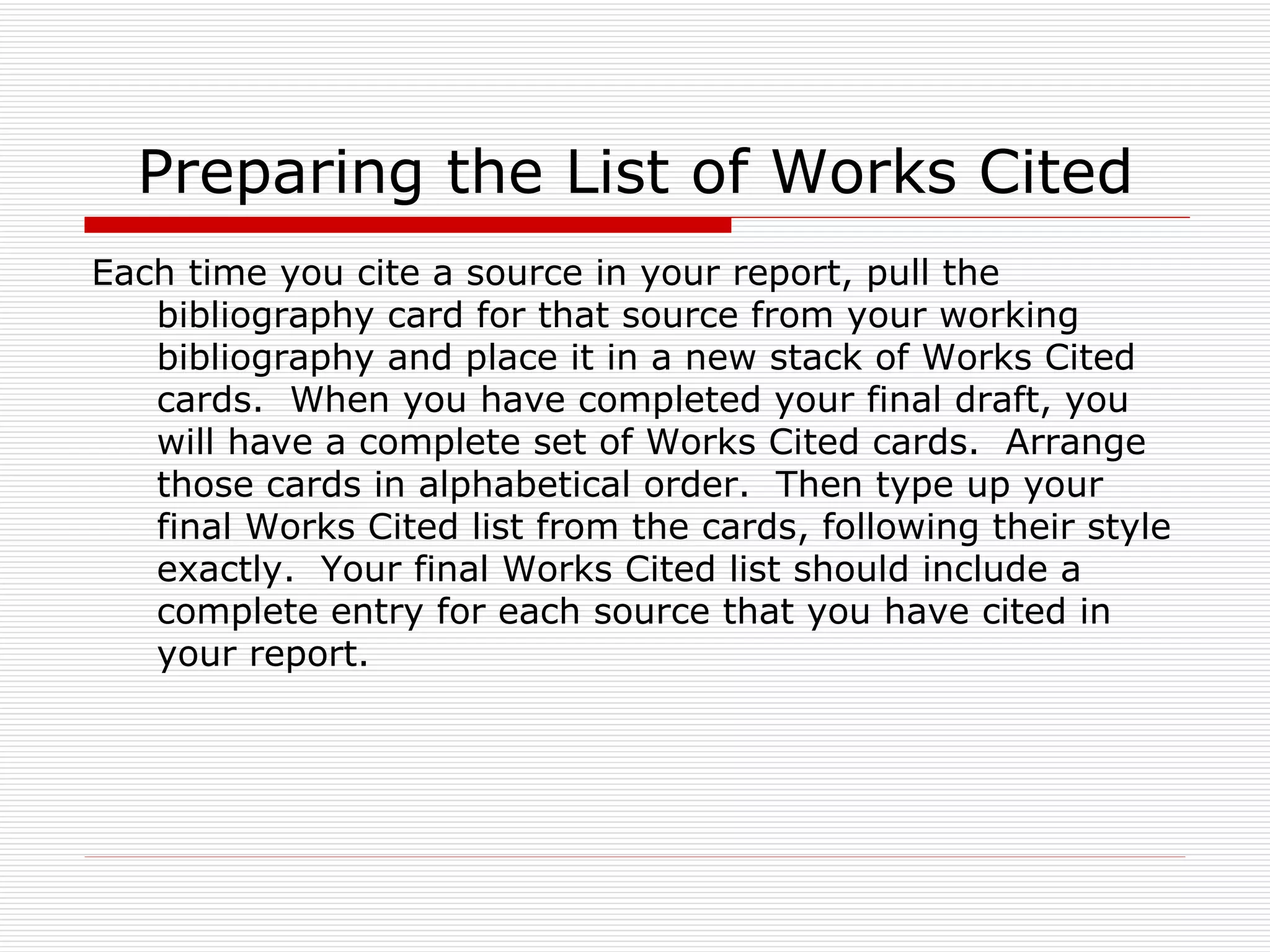 Preparing the List of Works Cited
Each time you cite a source in your report, pull the
   bibliography card for that source from your working
   bibliography and place it in a new stack of Works Cited
   cards. When you have completed your final draft, you
   will have a complete set of Works Cited cards. Arrange
   those cards in alphabetical order. Then type up your
   final Works Cited list from the cards, following their style
   exactly. Your final Works Cited list should include a
   complete entry for each source that you have cited in
   your report.
 