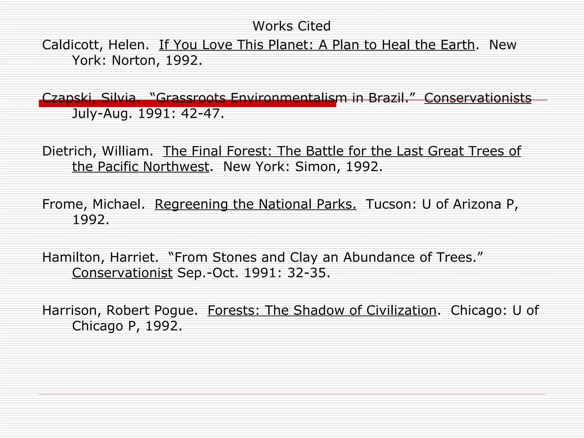 Works Cited
Caldicott, Helen. If You Love This Planet: A Plan to Heal the Earth. New
    York: Norton, 1992.

Czapski, Silvia. “Grassroots Environmentalism in Brazil.” Conservationists
    July-Aug. 1991: 42-47.

Dietrich, William. The Final Forest: The Battle for the Last Great Trees of
     the Pacific Northwest. New York: Simon, 1992.

Frome, Michael. Regreening the National Parks. Tucson: U of Arizona P,
    1992.

Hamilton, Harriet. “From Stones and Clay an Abundance of Trees.”
   Conservationist Sep.-Oct. 1991: 32-35.

Harrison, Robert Pogue. Forests: The Shadow of Civilization. Chicago: U of
    Chicago P, 1992.
 