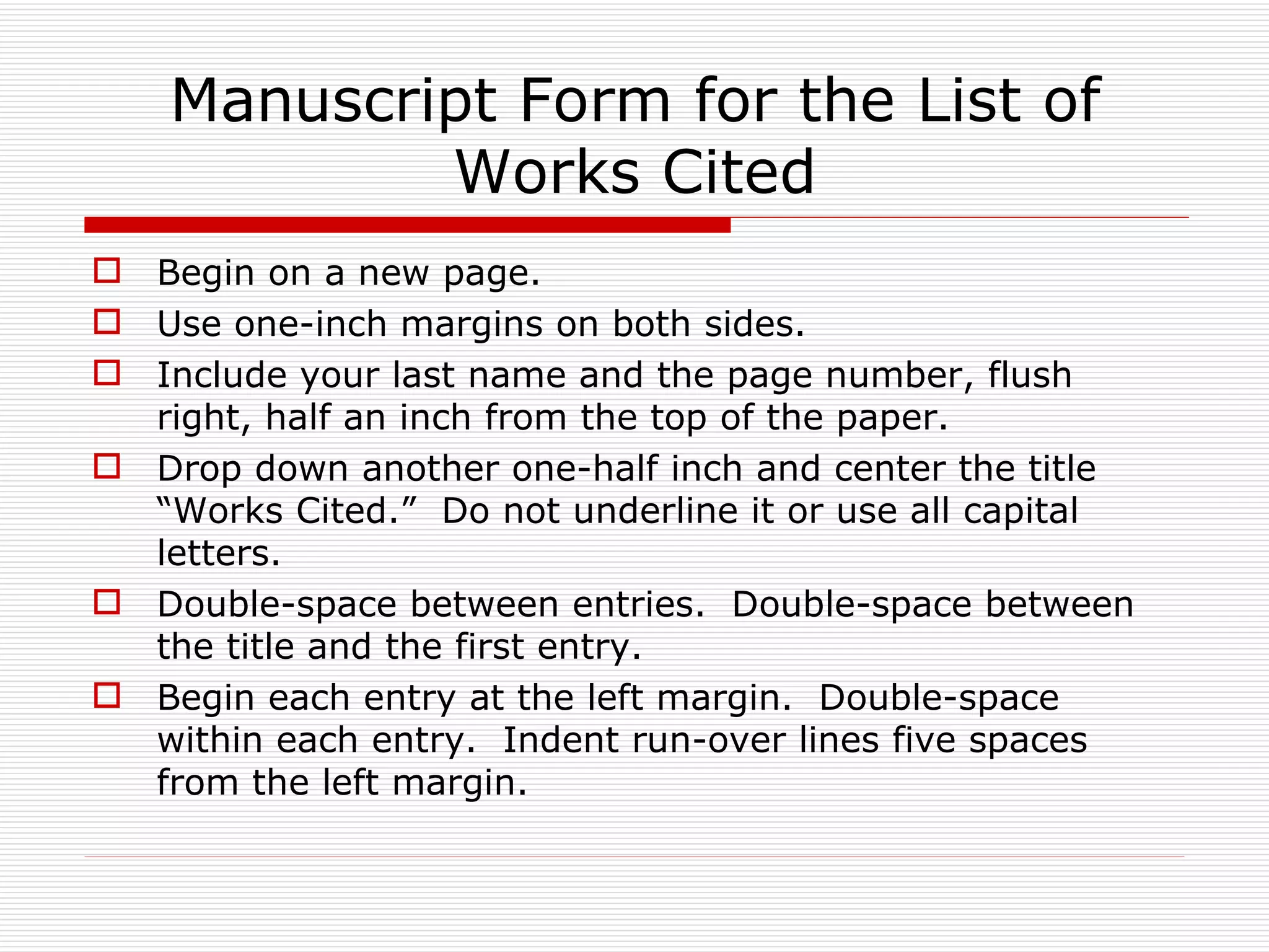 Manuscript Form for the List of
            Works Cited
 Begin on a new page.
 Use one-inch margins on both sides.
 Include your last name and the page number, flush
  right, half an inch from the top of the paper.
 Drop down another one-half inch and center the title
  “Works Cited.” Do not underline it or use all capital
  letters.
 Double-space between entries. Double-space between
  the title and the first entry.
 Begin each entry at the left margin. Double-space
  within each entry. Indent run-over lines five spaces
  from the left margin.
 