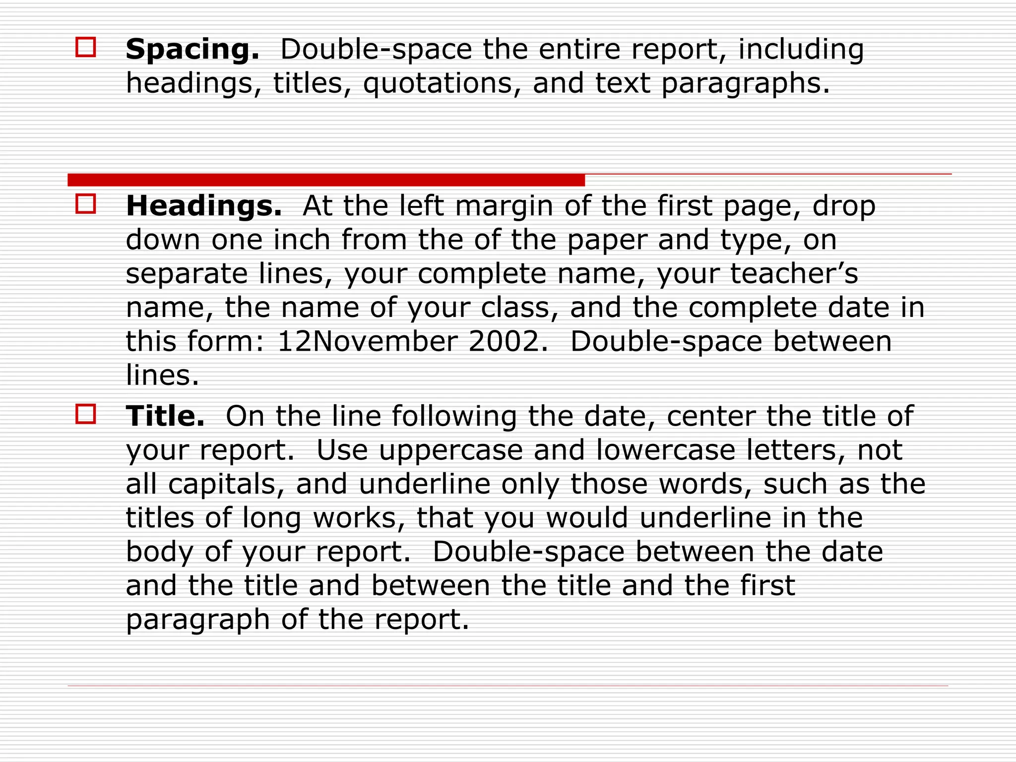  Spacing. Double-space the entire report, including
  headings, titles, quotations, and text paragraphs.



 Headings. At the left margin of the first page, drop
  down one inch from the of the paper and type, on
  separate lines, your complete name, your teacher’s
  name, the name of your class, and the complete date in
  this form: 12November 2002. Double-space between
  lines.
 Title. On the line following the date, center the title of
  your report. Use uppercase and lowercase letters, not
  all capitals, and underline only those words, such as the
  titles of long works, that you would underline in the
  body of your report. Double-space between the date
  and the title and between the title and the first
  paragraph of the report.
 