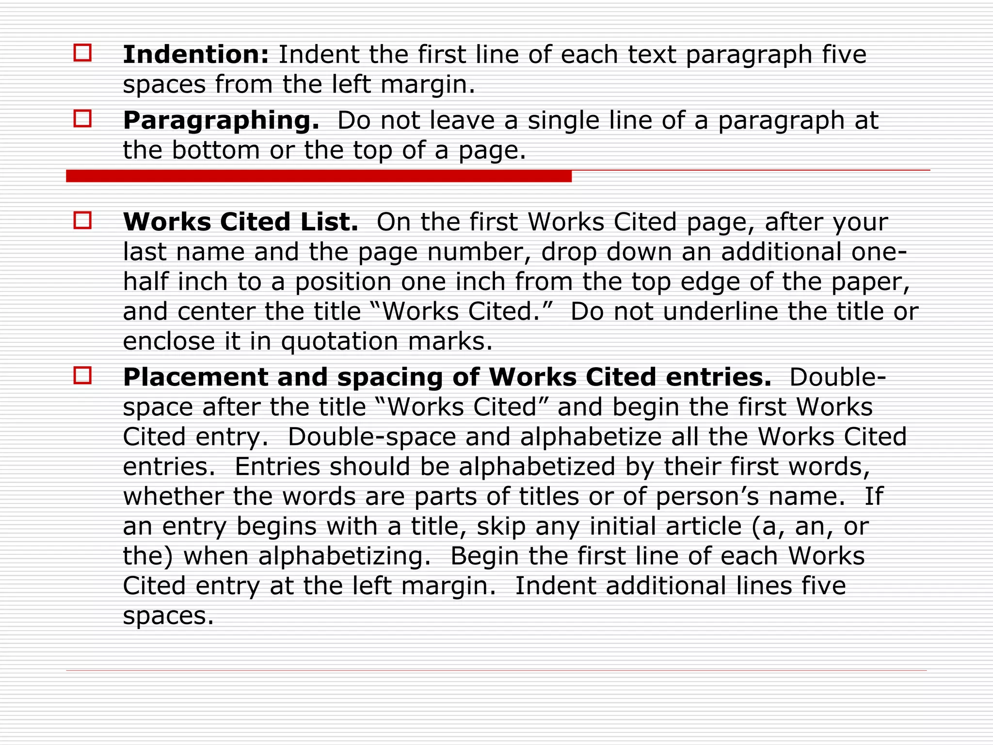    Indention: Indent the first line of each text paragraph five
    spaces from the left margin.
   Paragraphing. Do not leave a single line of a paragraph at
    the bottom or the top of a page.

   Works Cited List. On the first Works Cited page, after your
    last name and the page number, drop down an additional one-
    half inch to a position one inch from the top edge of the paper,
    and center the title “Works Cited.” Do not underline the title or
    enclose it in quotation marks.
   Placement and spacing of Works Cited entries. Double-
    space after the title “Works Cited” and begin the first Works
    Cited entry. Double-space and alphabetize all the Works Cited
    entries. Entries should be alphabetized by their first words,
    whether the words are parts of titles or of person’s name. If
    an entry begins with a title, skip any initial article (a, an, or
    the) when alphabetizing. Begin the first line of each Works
    Cited entry at the left margin. Indent additional lines five
    spaces.
 