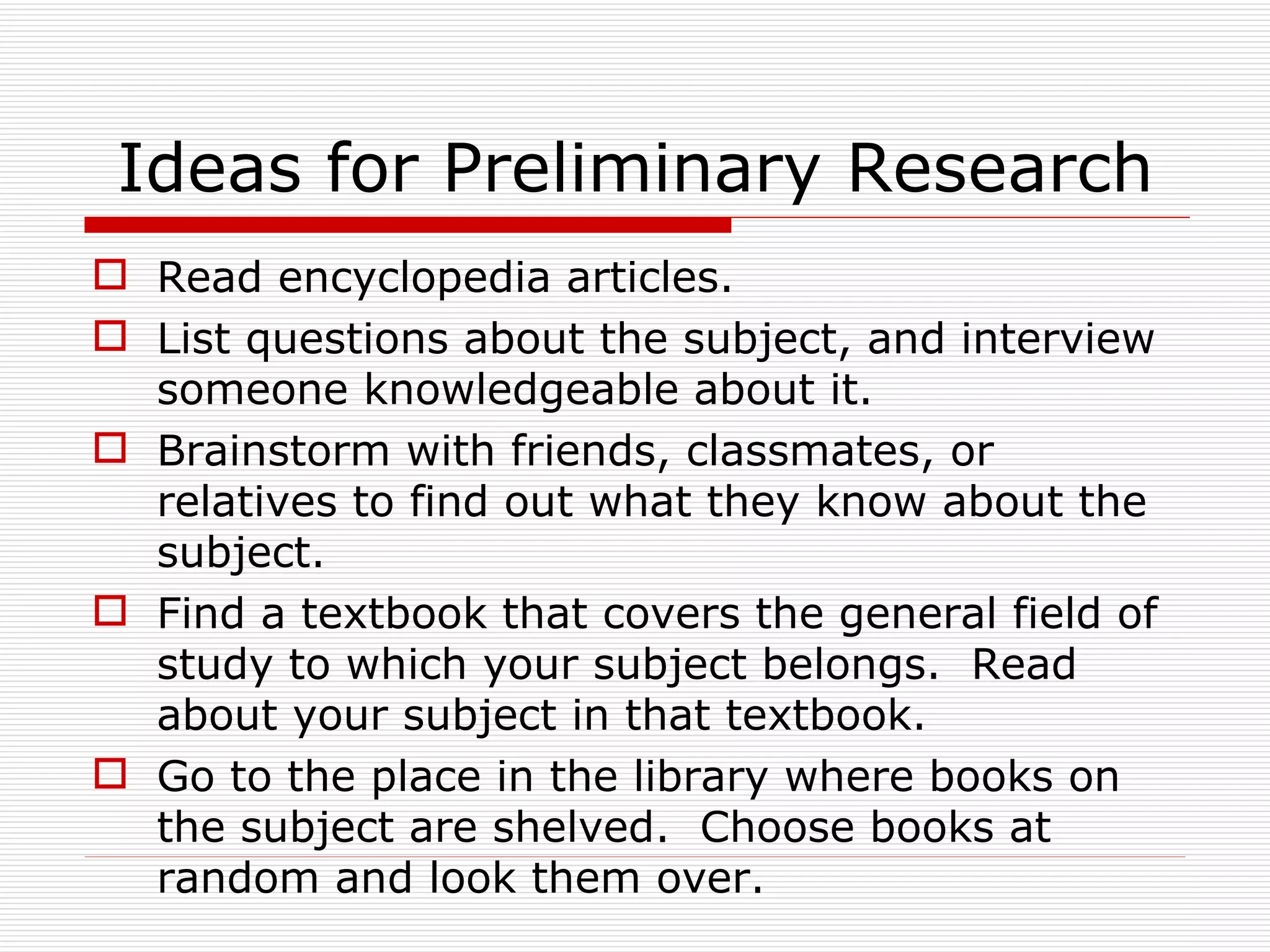 Ideas for Preliminary Research
 Read encyclopedia articles.
 List questions about the subject, and interview
  someone knowledgeable about it.
 Brainstorm with friends, classmates, or
  relatives to find out what they know about the
  subject.
 Find a textbook that covers the general field of
  study to which your subject belongs. Read
  about your subject in that textbook.
 Go to the place in the library where books on
  the subject are shelved. Choose books at
  random and look them over.
 