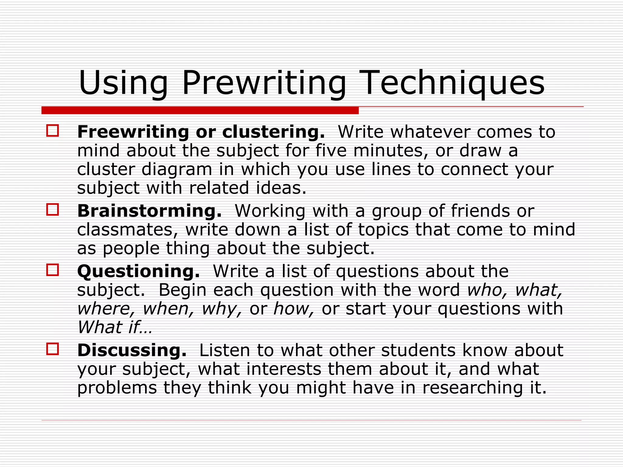 Using Prewriting Techniques
 Freewriting or clustering. Write whatever comes to
  mind about the subject for five minutes, or draw a
  cluster diagram in which you use lines to connect your
  subject with related ideas.
 Brainstorming. Working with a group of friends or
  classmates, write down a list of topics that come to mind
  as people thing about the subject.
 Questioning. Write a list of questions about the
  subject. Begin each question with the word who, what,
  where, when, why, or how, or start your questions with
  What if…
 Discussing. Listen to what other students know about
  your subject, what interests them about it, and what
  problems they think you might have in researching it.
 
