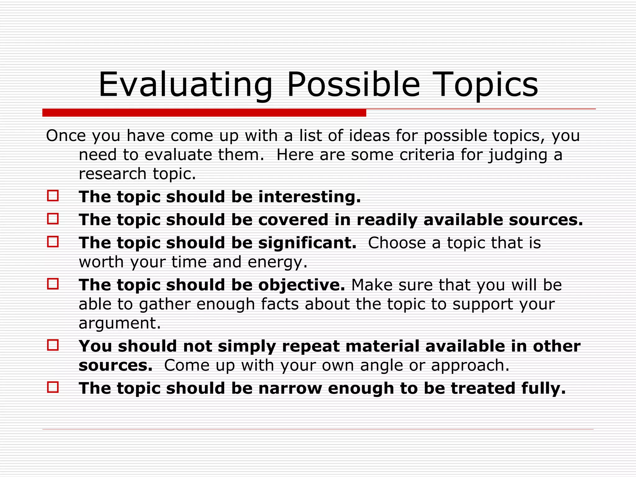 Evaluating Possible Topics
Once you have come up with a list of ideas for possible topics, you
   need to evaluate them. Here are some criteria for judging a
   research topic.
 The topic should be interesting.
 The topic should be covered in readily available sources.
 The topic should be significant. Choose a topic that is
   worth your time and energy.
 The topic should be objective. Make sure that you will be
   able to gather enough facts about the topic to support your
   argument.
 You should not simply repeat material available in other
   sources. Come up with your own angle or approach.
 The topic should be narrow enough to be treated fully.
 