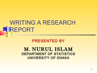 WRITING A RESEARCH
REPORT
PRESENTED BY

M. NURUL ISLAM

DEPARTMENT OF STATISTICS
UNIVERSITY OF DHAKA

1

 
