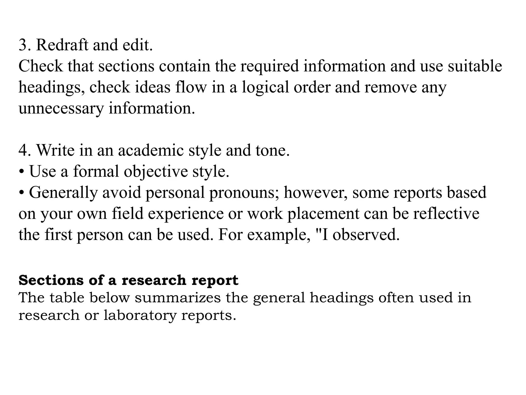 Sections of a research report
The table below summarizes the general headings often used in
research or laboratory reports.
3. Redraft and edit.
Check that sections contain the required information and use suitable
headings, check ideas flow in a logical order and remove any
unnecessary information.
4. Write in an academic style and tone.
• Use a formal objective style.
• Generally avoid personal pronouns; however, some reports based
on your own field experience or work placement can be reflective
the first person can be used. For example, "I observed.
 