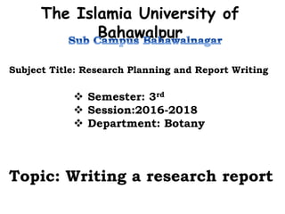 The Islamia University of
Bahawalpur
 Semester: 3rd
 Session:2016-2018
 Department: Botany
Topic: Writing a research report
Subject Title: Research Planning and Report Writing
 