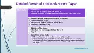 Detailed Format of a research report: Paper
Main Body • Introduction
 Introduction of the concept of the research
 Technical Definition of the key terms or concept that is used in the study.
• Review of related Literature / Significance of the Study
 Background of the study
Discussion on already conducted related works
Establishes the research gap
• Objectives of the Study
objectives and research questions of the work,
Hypotheses.
• Delimitation of the study:
 The weaknesses, flaws or shortcomings of the study.
Small or sample size, restricted or convenient population and sample,
unavailability of resources, inconsistent methodology are few examples of
this aspect.
 