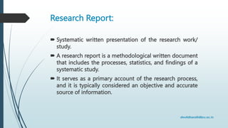 Research Report:
 Systematic written presentation of the research work/
study.
 A research report is a methodological written document
that includes the processes, statistics, and findings of a
systematic study.
 It serves as a primary account of the research process,
and it is typically considered an objective and accurate
source of information.
 