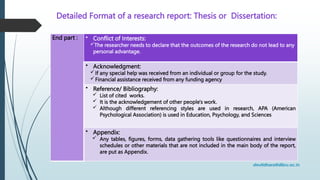 Detailed Format of a research report: Thesis or Dissertation:
End part : • Conflict of Interests:
The researcher needs to declare that the outcomes of the research do not lead to any
personal advantage.
• Acknowledgment:
If any special help was received from an individual or group for the study.
Financial assistance received from any funding agency
• Reference/ Bibliography:
 List of cited works.
 It is the acknowledgement of other people's work.
 Although different referencing styles are used in research, APA (American
Psychological Association) is used in Education, Psychology, and Sciences
• Appendix:
 Any tables, figures, forms, data gathering tools like questionnaires and interview
schedules or other materials that are not included in the main body of the report,
are put as Appendix.
 