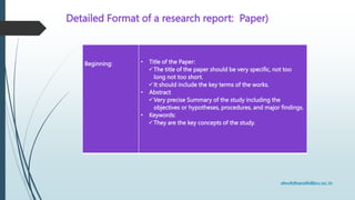 Detailed Format of a research report: Paper)
Beginning: • Title of the Paper:
The title of the paper should be very specific, not too
long not too short.
It should include the key terms of the works.
• Abstract
Very precise Summary of the study including the
objectives or hypotheses, procedures, and major findings.
• Keywords:
They are the key concepts of the study.
 