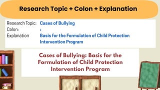 Research Topic + Colon + Explanation
Cases of Bullying: Basis for the
Formulation of Child Protection
Intervention Program
 