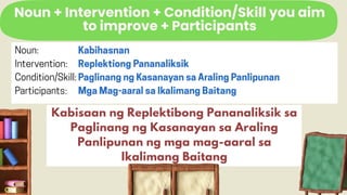 Noun + Intervention + Condition/Skill you aim
to improve + Participants
Kabisaan ng Replektibong Pananaliksik sa
Paglinang ng Kasanayan sa Araling
Panlipunan ng mga mag-aaral sa
Ikalimang Baitang
 