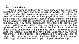 2. Introduction
Mobile payment methods have popularity with big businesses
operating in large towns and cities across the world. These payment
methods enable the business customers to access their cash at the
point of sale and do not need to have physical money to complete
their transactions. This study will therefore help in understanding the
mobile payment methods preferences for the local based business
and how and why these preferences have failed to prevail. The
research will therefore address that gap that is viewed as the low
uptake of mobile payment methods by the local based businesses
which are essentially operating in remote areas. This concept builds
upon the various insights that have been undertaken by various
researchers in the business and information technology field to
bridge the gap of strategic implementation of information
technology systems in business to gain competitive advantage.
 