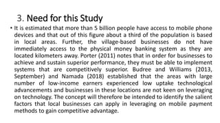 3. Need for this Study
• It is estimated that more than 5 billion people have access to mobile phone
devices and that out of this figure about a third of the population is based
in local areas. Further, the village-based businesses do not have
immediately access to the physical money banking system as they are
located kilometers away. Porter (2011) notes that in order for businesses to
achieve and sustain superior performance, they must be able to implement
systems that are competitively superior. Budree and Williams (2013,
September) and Namada (2018) established that the areas with large
number of low-income earners experienced low uptake technological
advancements and businesses in these locations are not keen on leveraging
on technology. The concept will therefore be intended to identify the salient
factors that local businesses can apply in leveraging on mobile payment
methods to gain competitive advantage.
 
