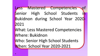 Moles
Less Mastered Competencies of
Senior High School Students in
Bukidnon during School Year 2020-
2021
What: Less Mastered Competencies
Where: Bukidnon
Who: Senior High School Students
When: School Year 2020-2021
.
 
