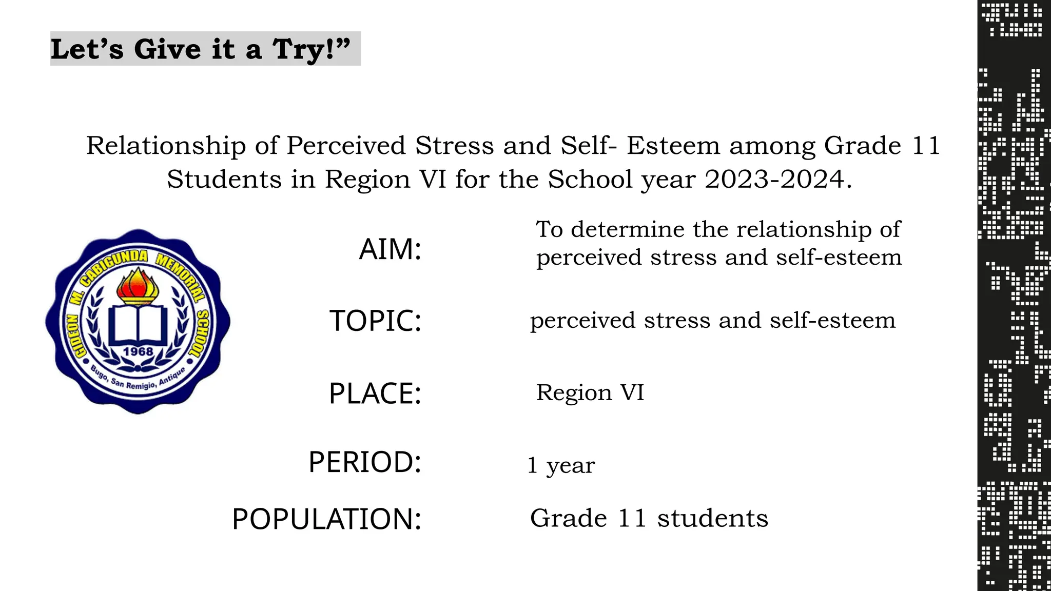Let’s Give it a Try!”
Relationship of Perceived Stress and Self- Esteem among Grade 11
Students in Region VI for the School year 2023-2024.
AIM:
To determine the relationship of
perceived stress and self-esteem
TOPIC: perceived stress and self-esteem
PLACE: Region VI
PERIOD: 1 year
POPULATION: Grade 11 students
 