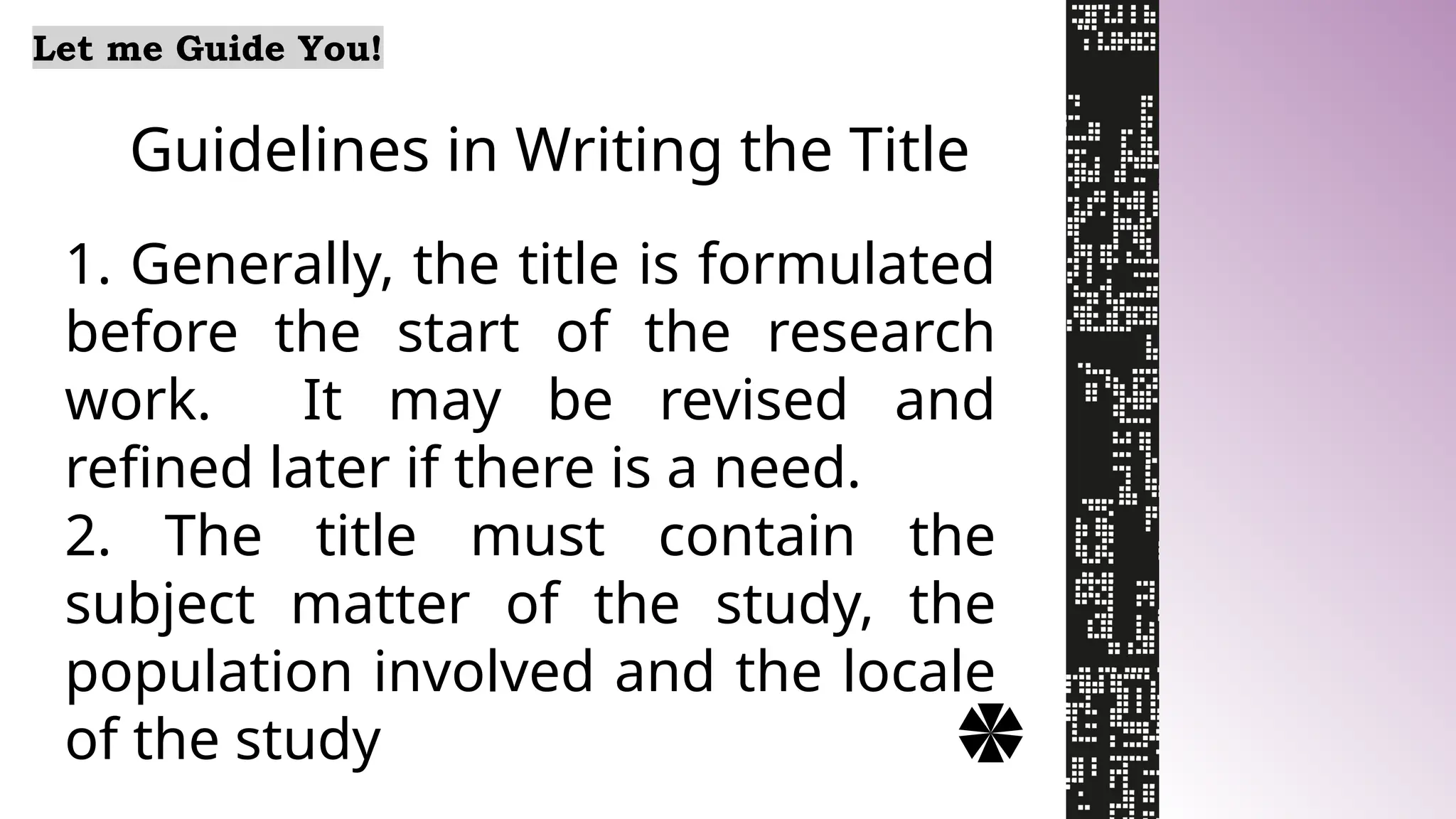 Guidelines in Writing the Title
Let me Guide You!
1. Generally, the title is formulated
before the start of the research
work. It may be revised and
refined later if there is a need.
2. The title must contain the
subject matter of the study, the
population involved and the locale
of the study
 