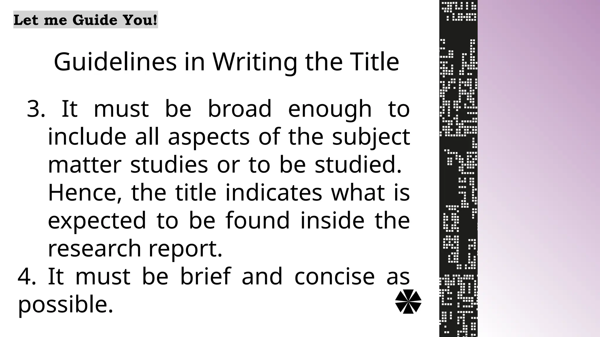 Guidelines in Writing the Title
Let me Guide You!
3. It must be broad enough to
include all aspects of the subject
matter studies or to be studied.
Hence, the title indicates what is
expected to be found inside the
research report.
4. It must be brief and concise as
possible.
 