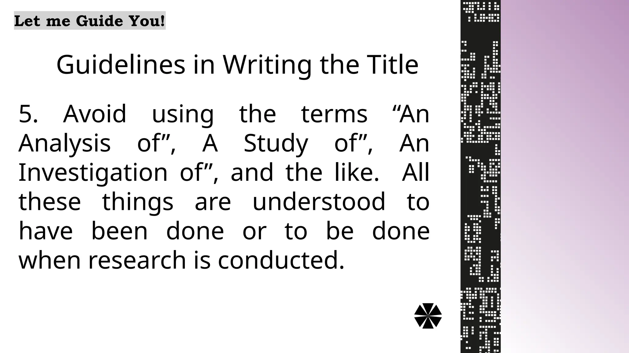 Guidelines in Writing the Title
Let me Guide You!
5. Avoid using the terms “An
Analysis of”, A Study of”, An
Investigation of”, and the like. All
these things are understood to
have been done or to be done
when research is conducted.
 