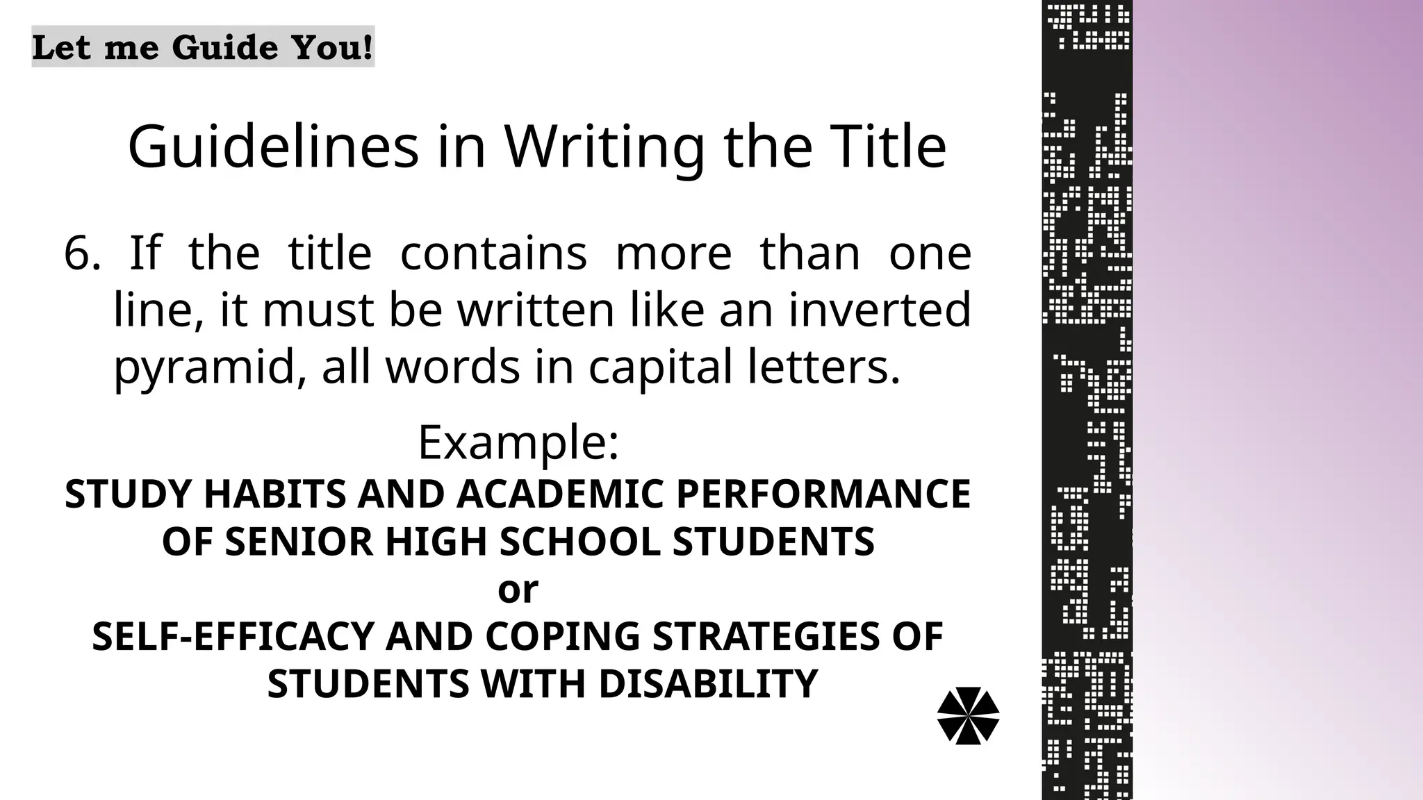 Guidelines in Writing the Title
Let me Guide You!
6. If the title contains more than one
line, it must be written like an inverted
pyramid, all words in capital letters.
Example:
STUDY HABITS AND ACADEMIC PERFORMANCE
OF SENIOR HIGH SCHOOL STUDENTS
or
SELF-EFFICACY AND COPING STRATEGIES OF
STUDENTS WITH DISABILITY
 