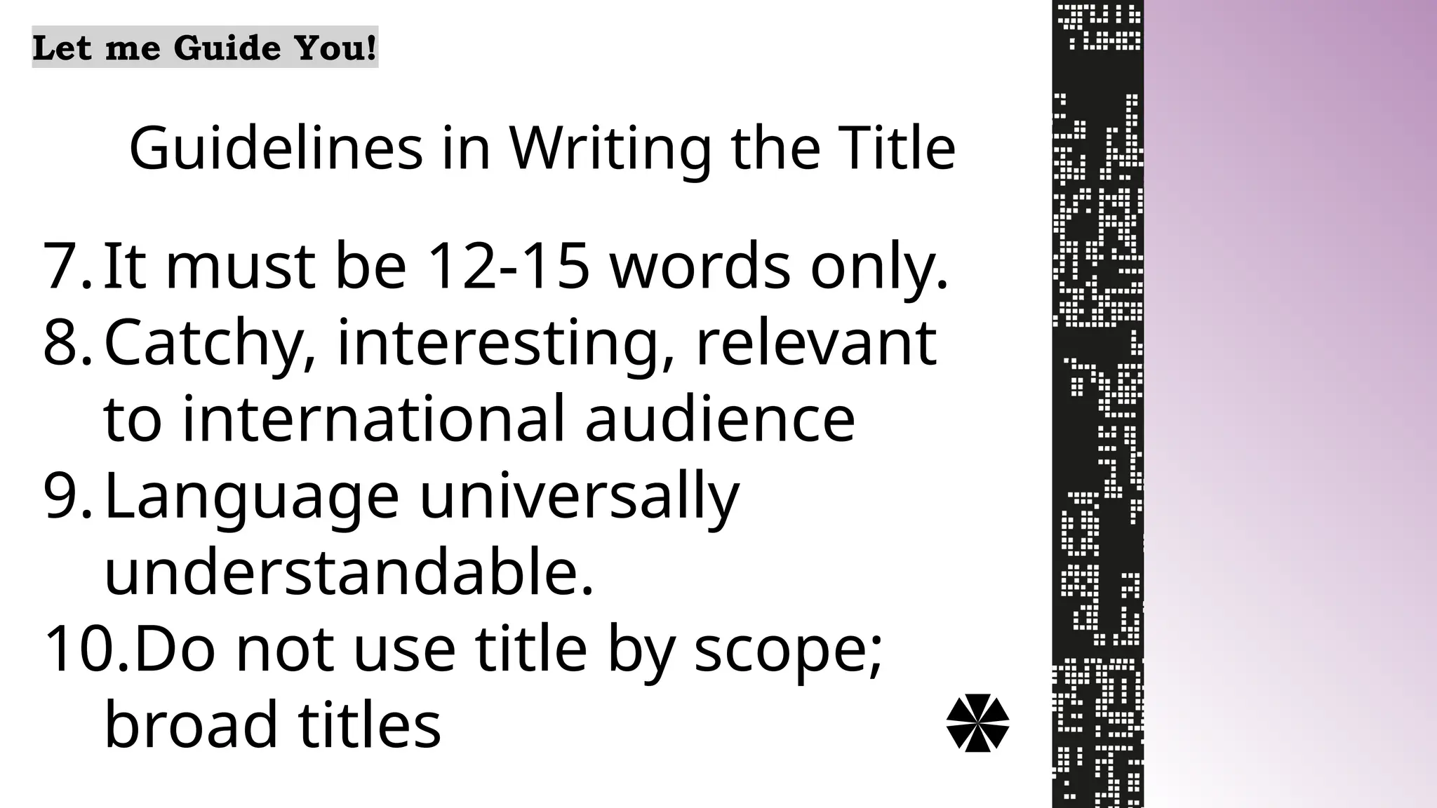Guidelines in Writing the Title
Let me Guide You!
7.It must be 12-15 words only.
8.Catchy, interesting, relevant
to international audience
9.Language universally
understandable.
10.Do not use title by scope;
broad titles
 