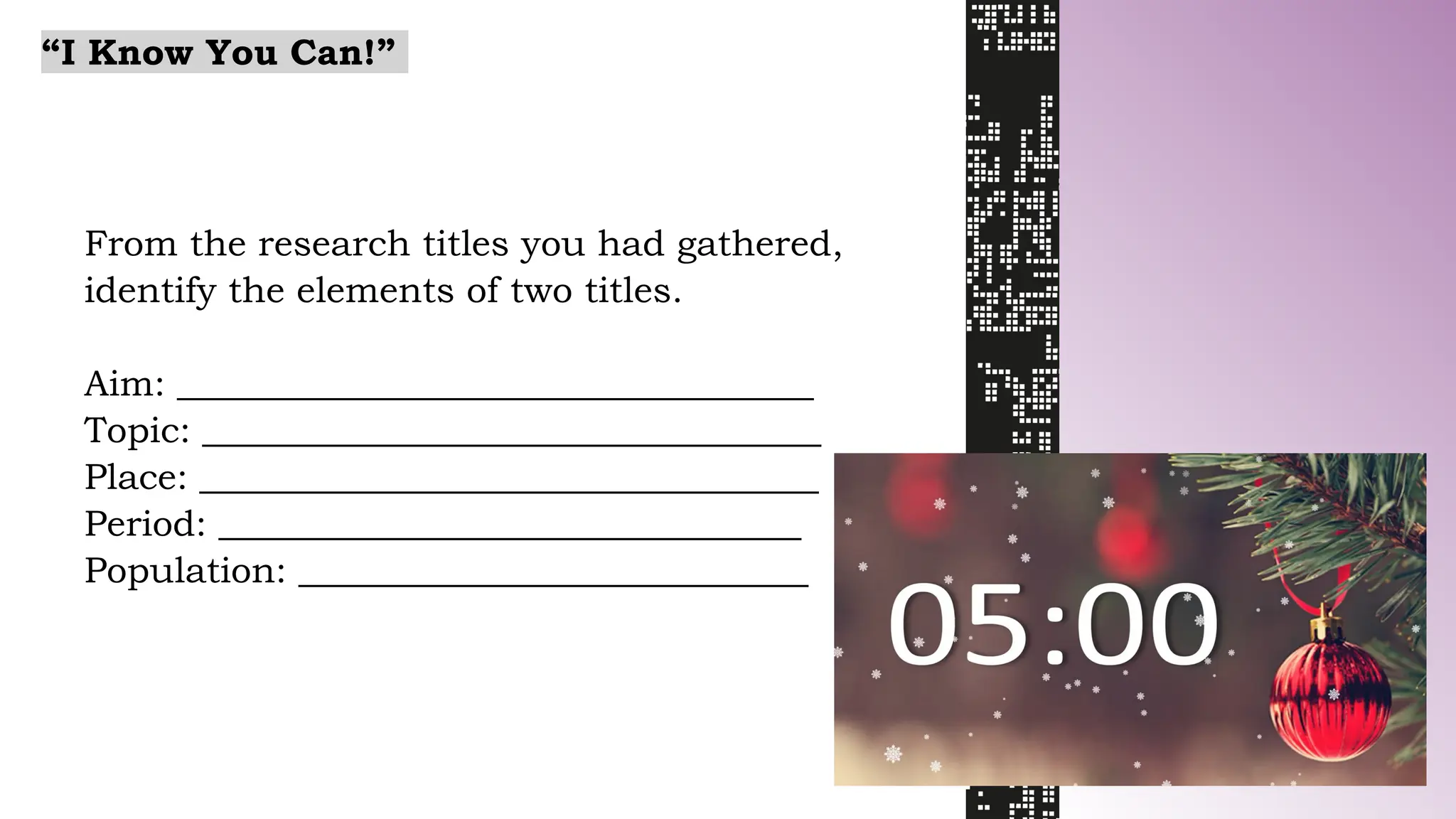 From the research titles you had gathered,
identify the elements of two titles.
Aim: ___________________________________
Topic: __________________________________
Place: __________________________________
Period: ________________________________
Population: ____________________________
“I Know You Can!”
 