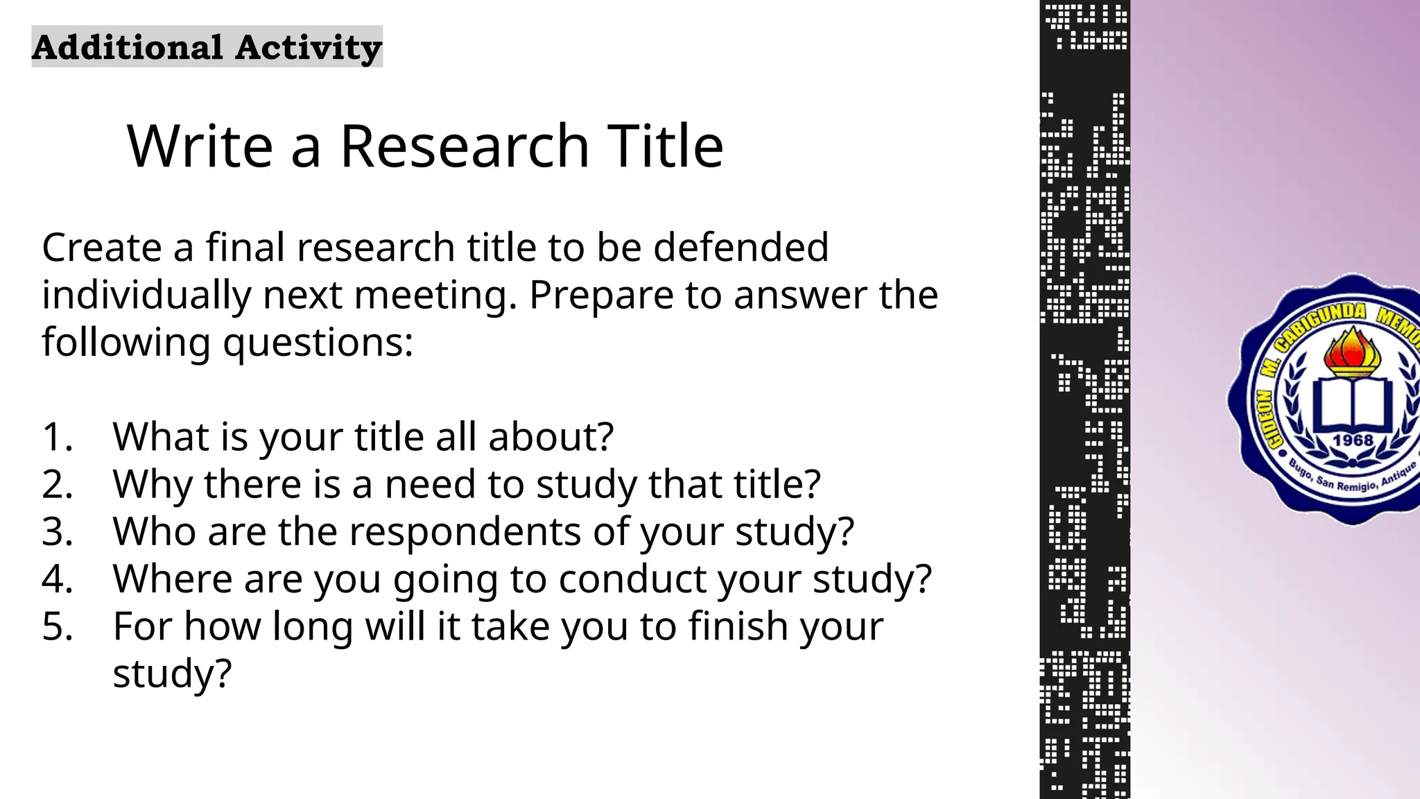 Write a Research Title
Additional Activity
Create a final research title to be defended
individually next meeting. Prepare to answer the
following questions:
1. What is your title all about?
2. Why there is a need to study that title?
3. Who are the respondents of your study?
4. Where are you going to conduct your study?
5. For how long will it take you to finish your
study?
 