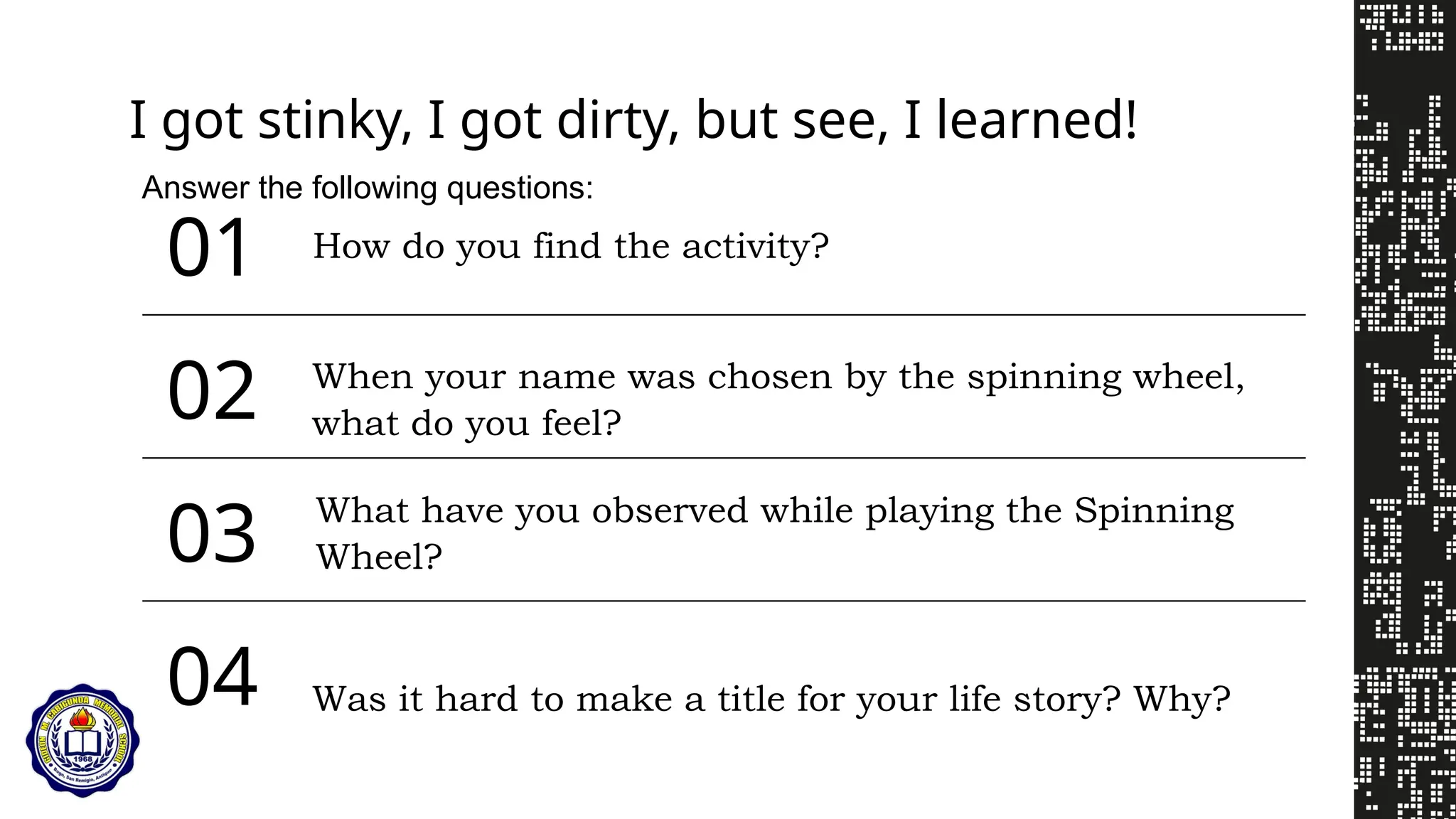 02
04
03
01
I got stinky, I got dirty, but see, I learned!
When your name was chosen by the spinning wheel,
what do you feel?
What have you observed while playing the Spinning
Wheel?
Was it hard to make a title for your life story? Why?
Answer the following questions:
How do you find the activity?
 