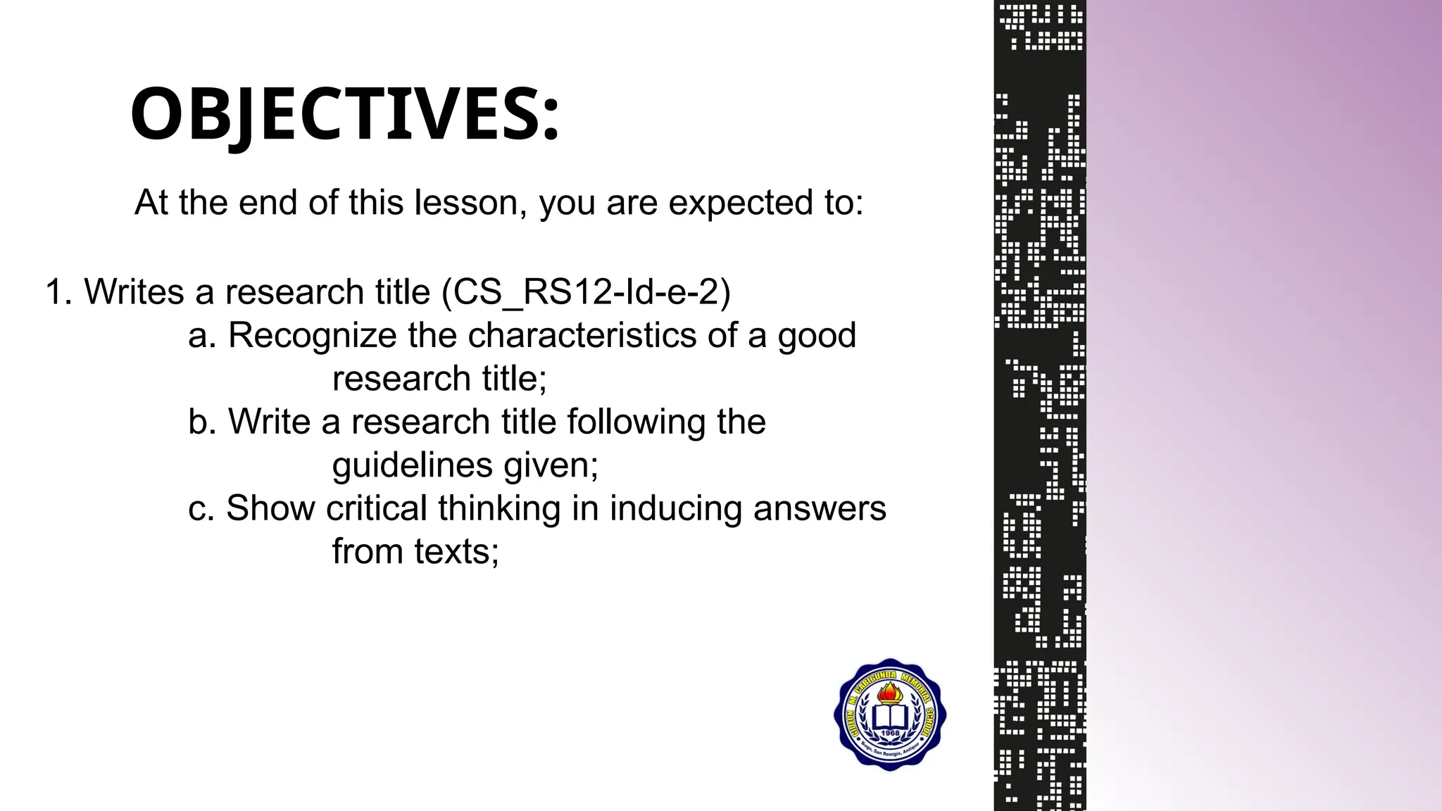 OBJECTIVES:
At the end of this lesson, you are expected to:
1. Writes a research title (CS_RS12-Id-e-2)
a. Recognize the characteristics of a good
research title;
b. Write a research title following the
guidelines given;
c. Show critical thinking in inducing answers
from texts;
 