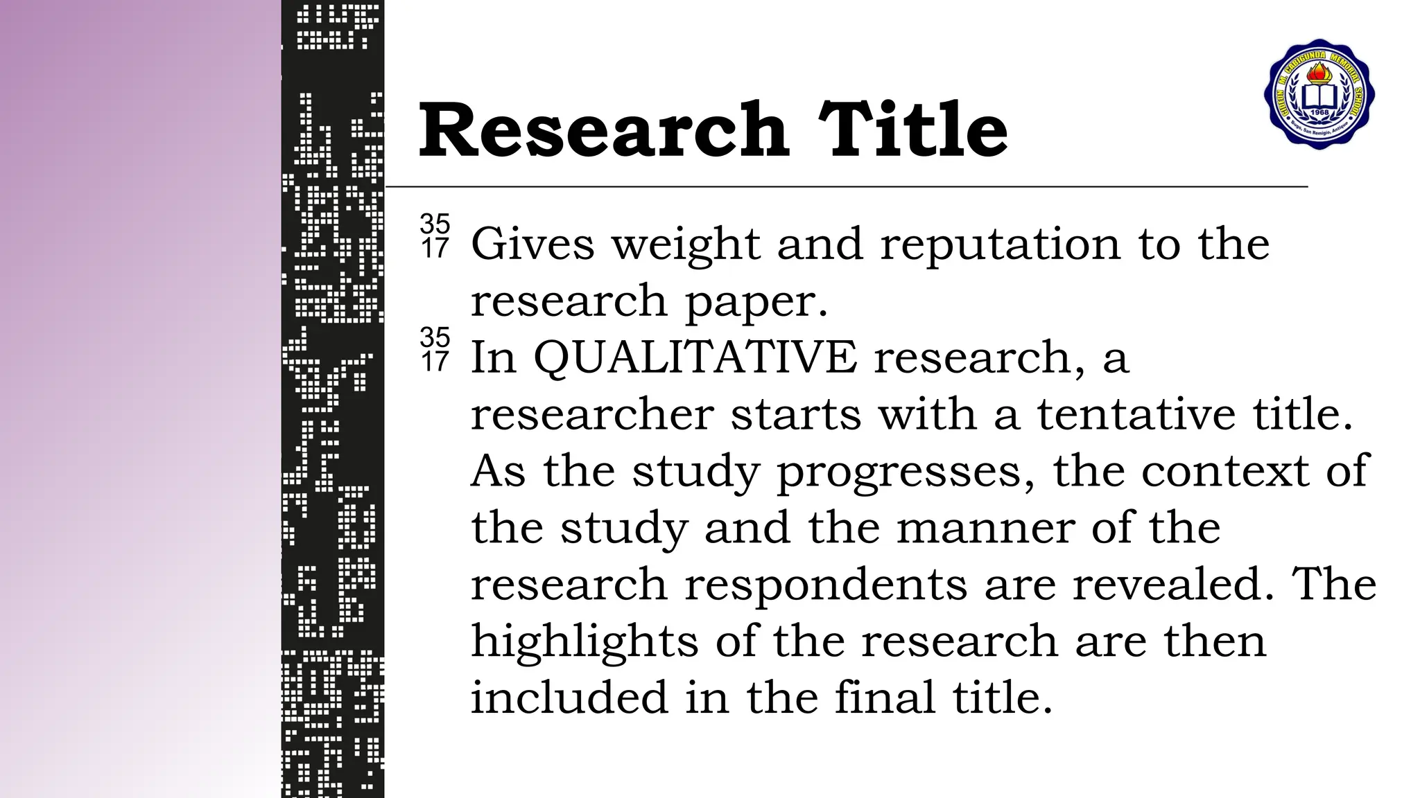 Research Title
 Gives weight and reputation to the
research paper.
 In QUALITATIVE research, a
researcher starts with a tentative title.
As the study progresses, the context of
the study and the manner of the
research respondents are revealed. The
highlights of the research are then
included in the final title.
 