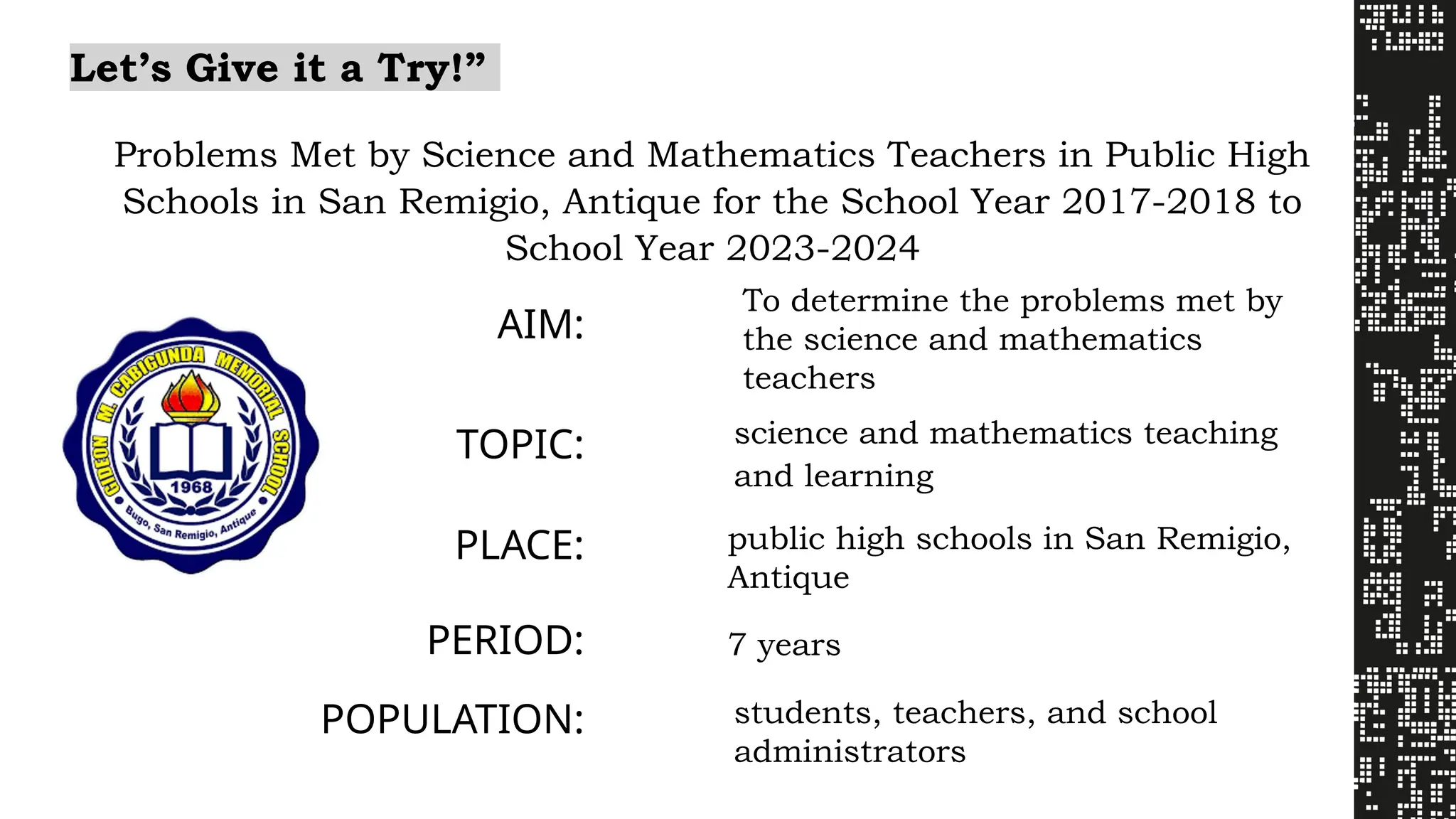 Let’s Give it a Try!”
Problems Met by Science and Mathematics Teachers in Public High
Schools in San Remigio, Antique for the School Year 2017-2018 to
School Year 2023-2024
AIM:
To determine the problems met by
the science and mathematics
teachers
TOPIC: science and mathematics teaching
and learning
PLACE: public high schools in San Remigio,
Antique
PERIOD: 7 years
POPULATION: students, teachers, and school
administrators
 