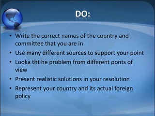 DO:

• Write the correct names of the country and
  committee that you are in
• Use many different sources to support your point
• Looka tht he problem from different ponts of
  view
• Present realistic solutions in your resolution
• Represent your country and its actual foreign
  policy
 