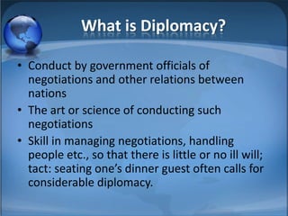 What is Diplomacy?

• Conduct by government officials of
  negotiations and other relations between
  nations
• The art or science of conducting such
  negotiations
• Skill in managing negotiations, handling
  people etc., so that there is little or no ill will;
  tact: seating one’s dinner guest often calls for
  considerable diplomacy.
 