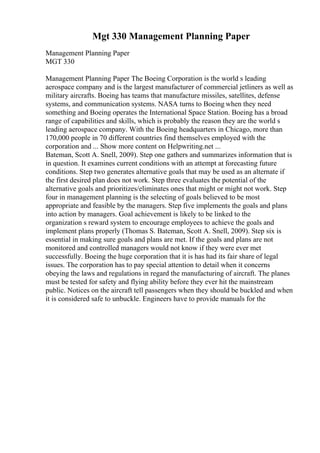 Mgt 330 Management Planning Paper
Management Planning Paper
MGT 330
Management Planning Paper The Boeing Corporation is the world s leading
aerospace company and is the largest manufacturer of commercial jetliners as well as
military aircrafts. Boeing has teams that manufacture missiles, satellites, defense
systems, and communication systems. NASA turns to Boeing when they need
something and Boeing operates the International Space Station. Boeing has a broad
range of capabilities and skills, which is probably the reason they are the world s
leading aerospace company. With the Boeing headquarters in Chicago, more than
170,000 people in 70 different countries find themselves employed with the
corporation and ... Show more content on Helpwriting.net ...
Bateman, Scott A. Snell, 2009). Step one gathers and summarizes information that is
in question. It examines current conditions with an attempt at forecasting future
conditions. Step two generates alternative goals that may be used as an alternate if
the first desired plan does not work. Step three evaluates the potential of the
alternative goals and prioritizes/eliminates ones that might or might not work. Step
four in management planning is the selecting of goals believed to be most
appropriate and feasible by the managers. Step five implements the goals and plans
into action by managers. Goal achievement is likely to be linked to the
organization s reward system to encourage employees to achieve the goals and
implement plans properly (Thomas S. Bateman, Scott A. Snell, 2009). Step six is
essential in making sure goals and plans are met. If the goals and plans are not
monitored and controlled managers would not know if they were ever met
successfully. Boeing the huge corporation that it is has had its fair share of legal
issues. The corporation has to pay special attention to detail when it concerns
obeying the laws and regulations in regard the manufacturing of aircraft. The planes
must be tested for safety and flying ability before they ever hit the mainstream
public. Notices on the aircraft tell passengers when they should be buckled and when
it is considered safe to unbuckle. Engineers have to provide manuals for the
 