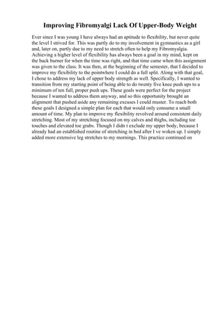 Improving Fibromyalgi Lack Of Upper-Body Weight
Ever since I was young I have always had an aptitude to flexibility, but never quite
the level I strived for. This was partly do to my involvement in gymnastics as a girl
and, later on, partly due to my need to stretch often to help my Fibromyalgia.
Achieving a higher level of flexibility has always been a goal in my mind, kept on
the back burner for when the time was right, and that time came when this assignment
was given to the class. It was then, at the beginning of the semester, that I decided to
improve my flexibility to the pointwhere I could do a full split. Along with that goal,
I chose to address my lack of upper body strength as well. Specifically, I wanted to
transition from my starting point of being able to do twenty five knee push ups to a
minimum of ten full, proper push ups. These goals were perfect for the project
because I wanted to address them anyway, and so this opportunity brought an
alignment that pushed aside any remaining excuses I could muster. To reach both
these goals I designed a simple plan for each that would only consume a small
amount of time. My plan to improve my flexibility revolved around consistent daily
stretching. Most of my stretching focused on my calves and thighs, including toe
touches and elevated toe grabs. Though I didn t exclude my upper body, because I
already had an established routine of stretching in bed after I ve woken up. I simply
added more extensive leg stretches to my mornings. This practice continued on
 