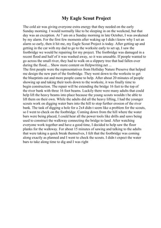 My Eagle Scout Project
The cold air was giving everyone extra energy that they needed on the early
Sunday morning. I would normally like to be sleeping in on the weekend, but that
day was an exception. At 7 am on a Sunday morning in late October, I was awakened
by my alarm. For the first few moments after waking up I didn t know why I set an
alarm so early, then it hit me, my Eagle Scout Project is today. After getting up and
getting in the car with my dad to go to the worksite early to set up, I saw the
footbridge we would be repairing for my project. The footbridge was damaged in a
recent flood and half of it was washed away, so it was unusable. If people wanted to
go across the small river, they had to walk on a slippery tree that had fallen over
during the flood.... Show more content on Helpwriting.net ...
The first people were the representatives from Holliday Nature Preserve that helped
me design the new part of the footbridge. They went down to the worksite to get
the blueprints out and more people came to help. After about 20 minutes of people
showing up and taking their tools down to the worksite, it was finally time to
begin construction. The repair will be extending the bridge 16 feet to the top of
the river bank with three 16 foot beams. Luckily there were many adults that could
help lift the heavy beams into place because the young scouts wouldn t be able to
lift them on their own. While the adults did all the heavy lifting, I had the younger
scouts work on digging water bars into the hill to stop further erosion of the river
bank. The task of digging a hole for a 2x4 didn t seem like a problem for the scouts,
so I went to check on the footbridge. Coming down from the hill where the water
bars were being placed, I could hear all the power tools like drills and saws being
used to construct the walkway connecting the bridge to land. After watching
everyone work together and have a good time, I decided to help saw the floor
planks for the walkway. For about 15 minutes of sawing and talking to the adults
that were taking a quick break themselves, I felt that the footbridge was coming
along exactly as planned and I went to check the scouts. I didn t expect the water
bars to take along time to dig and I was right
 