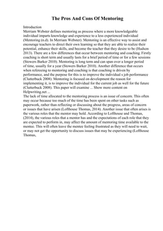 The Pros And Cons Of Mentoring
Introduction
Merriam Webster defines mentoring as process where a more knowledgeable
individual imparts knowledge and experience to a less experienced individual
(Mentoring (n.d). In Merriam Webster). Mentoring is an effective way to assist and
encourage teachers to direct their own learning so that they are able to realize their
potential, enhance their skills, and become the teacher that they desire to be (Hudson
2013). There are a few differences that occur between mentoring and coaching. Firstly
coaching is short term and usually lasts for a brief period of time or for a few sessions
(Stowers Barker 2010). Mentoring is long term and can span over a longer period
of time, usually for a year (Stowers Barker 2010). Another difference that occurs
when refereeing to mentoring and coaching is that coaching is driven by
performance, and the purpose for this is to improve the individual s job performance
(Clutterbuck 2008). Mentoring is focused on development the reason for
implementing it, is to improve the individual for the current job as well for the future
(Clutterbuck 2008). This paper will examine ... Show more content on
Helpwriting.net ...
The lack of time allocated to the mentoring process is an issue of concern. This often
may occur because too much of the time has been spent on other tasks such as
paperwork, rather than reflecting or discussing about the progress, areas of concern
or issues that have arisen (Lofthouse Thomas, 2014). Another issue that often arises is
the various roles that the mentor may hold. According to Lofthouse and Thomas,
(2014), the various roles that a mentor has and the expectations of each role that they
are expected to perform in, may affect the amount of mentoring time available to the
mentee. This will often leave the mentee feeling frustrated as they will need to wait,
or may not get the opportunity to discuss issues that may be experiencing (Lofthouse
Thomas,
 