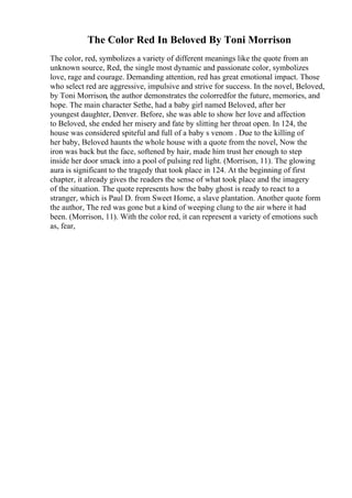 The Color Red In Beloved By Toni Morrison
The color, red, symbolizes a variety of different meanings like the quote from an
unknown source, Red, the single most dynamic and passionate color, symbolizes
love, rage and courage. Demanding attention, red has great emotional impact. Those
who select red are aggressive, impulsive and strive for success. In the novel, Beloved,
by Toni Morrison, the author demonstrates the colorredfor the future, memories, and
hope. The main character Sethe, had a baby girl named Beloved, after her
youngest daughter, Denver. Before, she was able to show her love and affection
to Beloved, she ended her misery and fate by slitting her throat open. In 124, the
house was considered spiteful and full of a baby s venom . Due to the killing of
her baby, Beloved haunts the whole house with a quote from the novel, Now the
iron was back but the face, softened by hair, made him trust her enough to step
inside her door smack into a pool of pulsing red light. (Morrison, 11). The glowing
aura is significant to the tragedy that took place in 124. At the beginning of first
chapter, it already gives the readers the sense of what took place and the imagery
of the situation. The quote represents how the baby ghost is ready to react to a
stranger, which is Paul D. from Sweet Home, a slave plantation. Another quote form
the author, The red was gone but a kind of weeping clung to the air where it had
been. (Morrison, 11). With the color red, it can represent a variety of emotions such
as, fear,
 