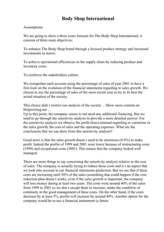 Body Shop International
Assumptions
We are going to show a three years forecast for The Body Shop International; it
consists of three main objectives:
To enhance The Body Shop brand through a focused product strategy and increased
investments in stores;
To achieve operational efficiencies in the supply chain by reducing product and
inventory costs;
To reinforce the stakeholders culture.
We extrapolate each account using the percentage of sales of year 2001 to have a
first look on the evolution of the financial statements regarding to sales growth. We
choose to use the percentage of sales of the most recent year to try to fit best the
actual situation of the society.
This choice didn t restrict our analysis of the society ... Show more content on
Helpwriting.net ...
Up to this point, the company seems to not need any additional financing. But we
need to go through the sensitivity analysis to provide a more detailed answer. For
the sensitivity analysis we observe the profit (loss) retained regarding to variations in
the sales growth, the cost of sales and the operating expenses. What are the
conclusions that we can draw from this sensitivity analysis?
Good news is that the sales growth doesn t need to be enormous (4 6%) to make
profit. Indeed the profits of 1999 and 2001 were lower because of restructuring costs
(1999) and exceptional costs (2001). This means that the company looked well
managed.
There are more things to say concerning the sensitivity analysis relative to the cost
of sales. The company is actually trying to reduce these costs and it s an aspect that
we took into account in our financial statements prediction. But we see that if these
costs are increasing until 50% of the sales (something that could happen if the cost
reduction plan doesn t work), even if the sales growth is important, the company
will lose money during at least two years. The costs were around 40% of the sales
from 1999 to 2001 so we don t except them to increase, under the condition of
continuity in the good management of these costs. On the other hand, if the costs
decrease by at least 5%, profits will increase by around 40%. Another option for the
company would be to use a financial instrument (a future
 