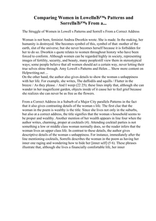 Comparing Women in LowellвЂ™s Patterns and
SorrellвЂ™s From a...
The Struggle of Women in Lowell s Patterns and Sorrell s From a Correct Address
Woman is not born, feminist Andrea Dworkin wrote. She is made. In the making, her
humanity is destroyed. She becomes symbol of this, symbol of that: mother of the
earth, slut of the universe; but she never becomes herself because it is forbidden for
her to do so. Dworkin s quote relates to women throughout history who have been
forced to conform. Although women can be regarded highly in society, representing
images of fertility, security, and beauty, many peoplestill view them in stereotypical
ways; some people believe that all women should act a certain way, never letting their
true selves shine through. Amy Lowell s Patterns and Helen ... Show more content on
Helpwriting.net ...
On the other hand, the author also gives details to show the woman s unhappiness
with her life. For example, she writes, The daffodils and squills / Flutter in the
breeze / As they please. / And I weep (22 25); these lines imply that, although she can
wander in her magnificent garden, objects inside of it cause her to feel grief because
she realizes she can never be as free as the flowers.
From a Correct Address in a Suburb of a Major City parallels Patterns in the fact
that it also gives contrasting details of the woman s life. The first clue that the
woman in the poem is wealthy is the title. Since she lives not only in the suburbs,
but also at a correct address, the title signifies that the woman s household seems to
be proper and wealthy. Another mention of her wealth appears in line four when the
author writes, charming, proper at cocktails (4). Attending cocktail parties is not
something a low or middle class woman normally does, so the reader infers that the
woman lives an upper class life. In contrast to these details, the author gives
descriptive details of the woman s unhappiness. For instance, immediately after the
line mentioning cocktails, Sorrells describes the woman in the poem as having her
inner one raging and wondering how to hide her [inner self] (5 6). These phrases
illustrate that, although she lives a financially comfortable life, her inner
 