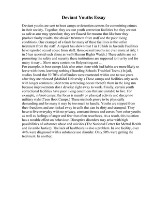 Deviant Youths Essay
Deviant youths are sent to boot camps or detention centers for committing crimes
in their society. Together, they are our youth correction facilities but they are not
as safe as one may speculate; they are flawed for reasons that like how they
produce faulty results, the abusive treatment from staff and the poor living
conditions. One example of a fault for many of these facilities is the unfair
treatment from the staff. A report has shown that 1 in 10 kids in Juvenile Facilities
have reported sexual abuse from staff. Homosexual youths are even more at risk; 1
in 5 has reported such abuse as well (Human Rights Watch.) These adults are not
promoting the safety and security these institutions are supposed to live by and for
many it may... Show more content on Helpwriting.net ...
For example, in boot camps kids who enter there with bad habits are more likely to
leave with them, learning nothing (Boarding Schools Troubled Teens.) In jail,
studies found that 50 70% of offenders were rearrested within one to two years
after they are released (Mahidol University.) These camps and facilities only work
with longer sentences; short term sentencing doesn t benefit them in the long run
because improvements don t develop right away to work. Finally, certain youth
correctional facilities have poor living conditions that are unstable to live. For
example, in boot camps, the focus is mainly on physical activity and discipline
military style (Teen Boot Camps.) These methods prove to be physically
demanding and for many it may be too much to handle. Youths are stipped from
their freedoms and are locked away in cells that can be dirty and cramped. They
have to live everyday with no privacy, constant threats and curses from other youths
as well as feelings of anger and fear that often resurfaces. As a result, this isolation
has a notable effect on behaviour. Disruptive disorders may arise with high
possibilities of substance abuse and suicides (The National Center for Mental Health
and Juvenile Justice). The lack of healthcare is also a problem. In one facility, over
44% were diagnosed with a substance use disorder. Only 50% were getting the
treatment. In another,
 