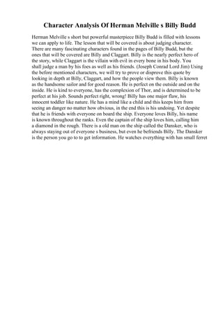 Character Analysis Of Herman Melville s Billy Budd
Herman Melville s short but powerful masterpiece Billy Budd is filled with lessons
we can apply to life. The lesson that will be covered is about judging character.
There are many fascinating characters found in the pages of Billy Budd, but the
ones that will be covered are Billy and Claggart. Billy is the nearly perfect hero of
the story, while Claggart is the villain with evil in every bone in his body. You
shall judge a man by his foes as well as his friends. (Joseph Conrad Lord Jim) Using
the before mentioned characters, we will try to prove or disprove this quote by
looking in depth at Billy, Claggart, and how the people view them. Billy is known
as the handsome sailor and for good reason. He is perfect on the outside and on the
inside. He is kind to everyone, has the complexion of Thor, and is determined to be
perfect at his job. Sounds perfect right, wrong! Billy has one major flaw, his
innocent toddler like nature. He has a mind like a child and this keeps him from
seeing an danger no matter how obvious, in the end this is his undoing. Yet despite
that he is friends with everyone on board the ship. Everyone loves Billy, his name
is known throughout the ranks. Even the captain of the ship loves him, calling him
a diamond in the rough. There is a old man on the ship called the Dansker, who is
always staying out of everyone s business, but even he befriends Billy. The Dansker
is the person you go to to get information. He watches everything with has small ferret
 