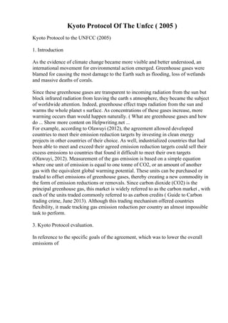 Kyoto Protocol Of The Unfcc ( 2005 )
Kyoto Protocol to the UNFCC (2005)
1. Introduction
As the evidence of climate change became more visible and better understood, an
international movement for environmental action emerged. Greenhouse gases were
blamed for causing the most damage to the Earth such as flooding, loss of wetlands
and massive deaths of corals.
Since these greenhouse gases are transparent to incoming radiation from the sun but
block infrared radiation from leaving the earth s atmosphere, they became the subject
of worldwide attention. Indeed, greenhouse effect traps radiation from the sun and
warms the whole planet s surface. As concentrations of these gases increase, more
warming occurs than would happen naturally. ( What are greenhouse gases and how
do ... Show more content on Helpwriting.net ...
For example, according to Olawuyi (2012), the agreement allowed developed
countries to meet their emission reduction targets by investing in clean energy
projects in other countries of their choice. As well, industrialized countries that had
been able to meet and exceed their agreed emission reduction targets could sell their
excess emissions to countries that found it difficult to meet their own targets
(Olawuyi, 2012). Measurement of the gas emission is based on a simple equation
where one unit of emission is equal to one tonne of CO2, or an amount of another
gas with the equivalent global warming potential. These units can be purchased or
traded to offset emissions of greenhouse gases, thereby creating a new commodity in
the form of emission reductions or removals. Since carbon dioxide (CO2) is the
principal greenhouse gas, this market is widely referred to as the carbon market , with
each of the units traded commonly referred to as carbon credits ( Guide to Carbon
trading crime, June 2013). Although this trading mechanism offered countries
flexibility, it made tracking gas emission reduction per country an almost impossible
task to perform.
3. Kyoto Protocol evaluation.
In reference to the specific goals of the agreement, which was to lower the overall
emissions of
 